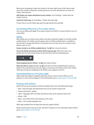 Page 30 Chapter  3    Basics 30
When you’re composing a Tweet, the number in the lower-right corner of the Tweet screen 
shows the number of characters remaining that you can enter. Attachments use some of a 
Tweet’s 140 characters.
Add Twitter user names and photos to your contacts:  Go to Settings > Twitter, then tap 
Update Contacts.
Install the Twitter app:  Go to Settings > Twitter, then tap Install. 
To learn how to use the Twitter app, open the app, tap Me, then tap Help.
Connecting iPhone to a TV or...