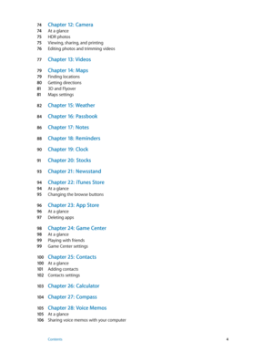 Page 474 Chapter 12:  Camera
74 At a glance
75 HDR photos
75 Viewing, sharing, and printing
76 Editing photos and trimming videos
77 Chapter  13:  Videos
79 Chapter 14:  Maps
79 Finding locations
80 Getting directions
81 3D and Flyover
81 Maps settings
82 Chapter  15:  Weather
84 Chapter 16:  Passbook
86 Chapter 17:  Notes
88 Chapter 18:  Reminders
90 Chapter 19:  Clock
91 Chapter 20:  Stocks
93 Chapter 21:  Newsstand
94 Chapter 22:  iTunes Store
94 At a glance
95 Changing the browse buttons
96 Chapter 23:...