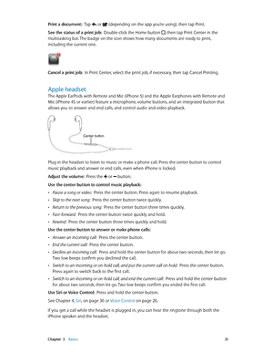 Page 31 Chapter  3    Basics 31
Print a document:  Tap  or  (depending on the app you’re using), then tap Print.
See the status of a print job:  Double-click the Home button , then tap Print Center in the 
multitasking bar. The badge on the icon shows how many documents are ready to print, 
including the current one.
Cancel a print job:  In Print Center, select the print job, if necessary, then tap Cancel Printing.
Apple headset
The Apple EarPods with Remote and Mic (iPhone 5) and the Apple Earphones with...