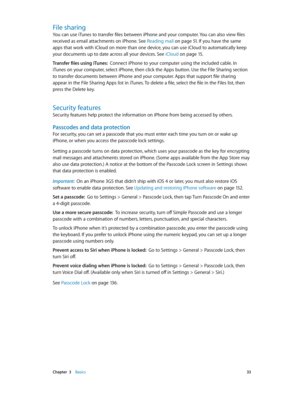 Page 33 Chapter  3    Basics 33
File sharing
You can use iTunes to transfer files between iPhone and your computer. You can also view files 
received as email attachments on iPhone. See Reading mail
 on page 51. If you have the same 
apps that work with iCloud on more than one device, you can use iCloud to automatically keep 
your documents up to date across all your devices. See iCloud
 on page 15 .
Transfer files using iTunes:  Connect iPhone to your computer using the included cable. In 
iTunes on your...