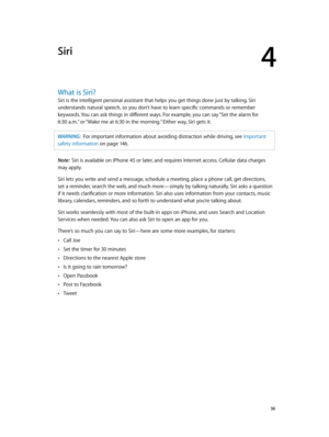 Page 364
  36
Siri
What is Siri?
Siri is the intelligent personal assistant that helps you get things done just by talking. Siri 
understands natural speech, so you don’t have to learn specific commands or remember 
keywords. You can ask things in different ways. For example, you can say “Set the alarm for  
6:30 a.m.” or “Wake me at 6:30 in the morning.” Either way, Siri gets it.
WARNING:  For important infor mation about avoiding distraction while driving, see Important 
safety information
 on page 14 6 ....