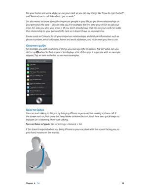 Page 38 Chapter  4    Siri 38
Put your home and work addresses on your card, so you can say things like “How do I get home?” 
and “Remind me to call Bob when I get to work.” 
Siri also wants to know about the important people in your life, so put those relationships on 
your personal info card—Siri can help you. For example, the first time you tell Siri to call your 
sister, Siri asks you who your sister is (if you don’t already have that info on your card). Siri adds 
that relationship to your personal info...