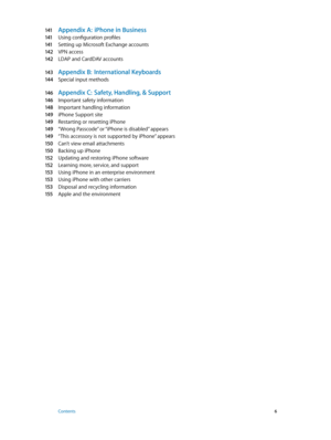 Page 6141 Appendix A:  iPhone in Business
141 Using configuration profiles
141 Setting up Microsoft Exchange accounts
142 VPN access
142 LDAP and CardDAV accounts
143 Appendix B:  International Keyboards
14 4 Special input methods
146 Appendix C:  Safety, Handling, & Support
146 Important safety information
148 Important handling information
149 iPhone Support site
149 Restarting or resetting iPhone
149 “Wrong Passcode” or “iPhone is disabled” appears
149 “This accessory is not supported by iPhone” appears
150...