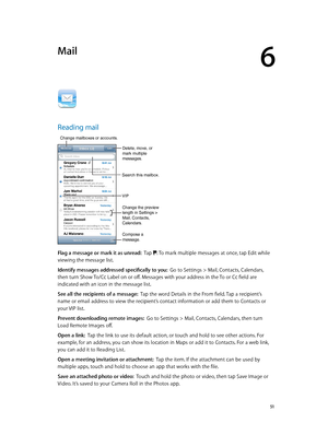 Page 516
  51
Mail
Reading mail
Change mailboxes or accounts.
Search this mailbox.
VIP
Compose a 
message.
Change the preview 
length in Settings > 
Mail, Contacts, 
Calendars.
Delete, move, or 
mark multiple 
messages.
Flag a message or mark it as unread:  Tap . To mark multiple messages at once, tap Edit while 
viewing the message list.
Identify messages addressed specifically to you:  Go to Settings > Mail, Contacts, Calendars, 
then turn Show To/Cc Label on or off. Messages with your address in the To or Cc...