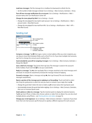 Page 52 Chapter  6    Mail 52
Load new messages:  Pull the message list or mailbox list downward to refresh the list.
 •Set the number of older messages retrieved:  Go to Settings > Mail, Contacts, Calendars > Show.
Turn off new message notifications for an account:  Go to Settings > Notifications > Mail > 
account name, then turn Notification Center off.
Change the tones played by Mail:  Go to Settings > Sound.
 •Change the tone played for new mail in each account:  Go to Settings > Notifications > Mail >...