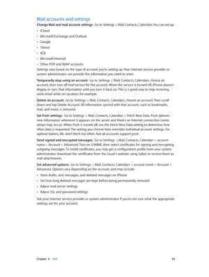 Page 54 Chapter  6    Mail 54
Mail accounts and settings
Change Mail and mail account settings:  Go to Settings > Mail, Contacts, Calendars. You can set up:
 •iCloud
 •Microsoft Exchange and Outlook
 •Google
 •Yahoo!
 •AOL
 •Microsoft Hotmail
 •Other POP and IMAP accounts
Settings vary based on the type of account you’re setting up. Your Internet service provider or 
system administrator can provide the information you need to enter.
Temporarily stop using an account:  Go to Settings > Mail, Contacts,...