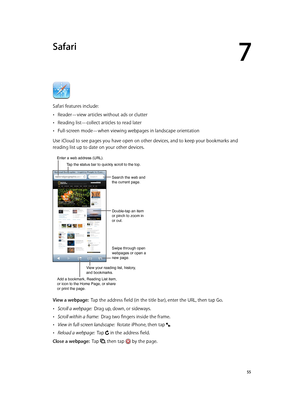 Page 557
  55
Safari
Safari features include:
 •Reader—view articles without ads or clutter
 •Reading list—collect articles to read later
 •Full-screen mode—when viewing webpages in landscape orientation
Use iCloud to see pages you have open on other devices, and to keep your bookmarks and 
reading list up to date on your other devices.
Search the web and 
the current page.
Swipe through open 
webpages or open a 
new page.
Double-tap an item 
or pinch to zoom in 
or out.
Enter a web address (URL).
Add a...