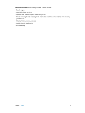 Page 57 Chapter  7    Safari 57
Set options for Safari:  Go to Settings > Safari. Options include:
 •Search engine
 •AutoFill for filling out forms
 •Opening links in a new page or in the background
 •Private browsing to help protect private information and block some websites from tracking 
your behavior
 •Clearing history, cookies, and data
 •Cellular data for Reading List
 •Fraud warning 