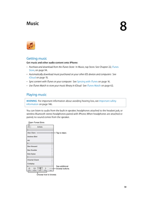 Page 588
  58
Music
Getting music
Get music and other audio content onto iPhone:
 •Purchase and download from the iTunes Store:  In Music, tap Store. See Chapter 22, iTunes 
Store
, on page 94 . 
 •Automatically download music purchased on your other iOS devices and computers:   See 
iCloud
 on page 15 .
 •Sync content with iTunes on your computer:  See Syncing with iTunes on page 16 .
 •Use iTunes Match to store your music library in iCloud:  See iTunes Match on page 62.
Playing music
WARNING:  For important...