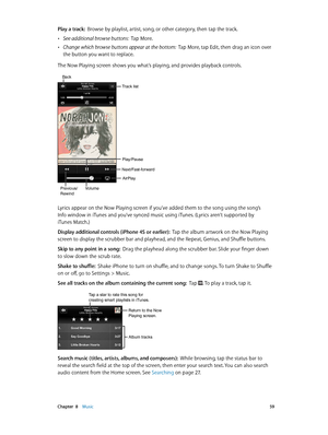 Page 59 Chapter  8    Music 59
Play a track:  Browse by playlist, artist, song, or other category, then tap the track.
 •See additional browse buttons:  Tap More.
 •Change which browse buttons appear at the bottom:  Tap More, tap Edit, then drag an icon over 
the button you want to replace.
The Now Playing screen shows you what’s playing, and provides playback controls.
Next/Fast-forward
Play/Pause
Track list
Back
VolumePrevious/
Rewind
AirPlay
Lyrics appear on the Now Playing screen if you’ve added them to the...