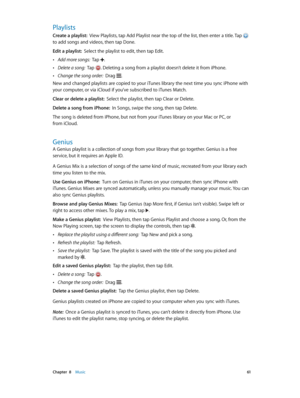 Page 61 Chapter  8    Music 61
Playlists
Create a playlist:  View Playlists, tap Add Playlist near the top of the list, then enter a title. Tap  
to add songs and videos, then tap Done.
Edit a playlist:  Select the playlist to edit, then tap Edit.
 •Add more songs:  Tap .
 •Delete a song:  Tap . Deleting a song from a playlist doesn’t delete it from iPhone.
 •Change the song order:  Drag .
New and changed playlists are copied to your iTunes library the next time you sync iPhone with 
your computer, or via...