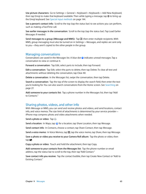 Page 65 Chapter  9    Messages 65
Use picture characters:  Go to Settings > General > Keyboard > Keyboards > Add New Keyboard, 
then tap Emoji to make that keyboard available. Then while typing a message, tap 
 to bring up 
the Emoji keyboard. See Special input methods on page 14 4 .
See a person’s contact info:  Scroll to the top (tap the status bar) to see actions you can perform, 
such as making a FaceTime call.
See earlier messages in the conversation:  Scroll to the top (tap the status bar). Tap Load...