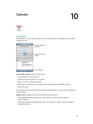 Page 6710
  67
Calendar
At a glance
iPhone makes it easy to stay on schedule. You can view calendars individually, or view several 
calendars at once.
A day with a dot has 
events.
Change calendars or 
accounts.
View invitations.
View or edit an event:  Tap the event. You can:
 •Set a primary and secondary alert
 •Change the event’s date, time, or duration
 •Move an event to a different calendar
 •Invite others to attend events on iCloud, Microsoft Exchange, and CalDAV calendars
 •Delete the event
You can also...