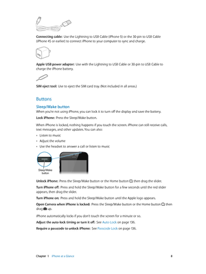 Page 8 Chapter  1    iPhone at a Glance 8
Connecting cable:  Use the Lightning to USB Cable (iPhone 5) or the 30-pin to USB Cable 
(iPhone 4S or earlier) to connect iPhone to your computer to sync and charge.
Apple USB power adapter:  Use with the Lightning to USB Cable or 30-pin to USB Cable to 
charge the iPhone battery.
SIM eject tool:  Use to eject the SIM card tray. (Not included in all areas.)
Buttons
Sleep/Wake button
When you’re not using iPhone, you can lock it to turn off the display and save the...