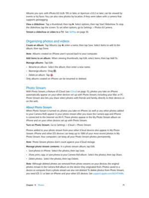 Page 71 Chapter  11    Photos 71
Albums you sync with iPhoto 8.0 (iLife ’09) or later, or Aperture v3.0.2 or later, can be viewed by 
events or by faces. You can also view photos by location, if they were taken with a camera that 
supports geotagging.
View a slideshow:  Tap a thumbnail, then tap . Select options, then tap Start Slideshow. To stop 
the slideshow, tap the screen. To set other options, go to Settings > Photos & Camera.
Stream a slideshow or video to a TV:  See AirPlay on page 30 .
Organizing...