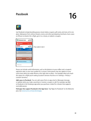 Page 8416
  84
Passbook
Use Passbook to keep boarding passes, movie tickets, coupons, gift cards, and more, all in one 
place. Add passes from airlines, theaters, stores, and other participating merchants. Scan a pass 
on iPhone to check in for a flight, get in to a movie, or redeem a coupon.
Tap a pass to view it.
Passes can include useful information, such as the balance on your coffee card, a coupon’s 
expiration date, or your seat number for a concert. Some passes may also appear on your  
Lock screen when...