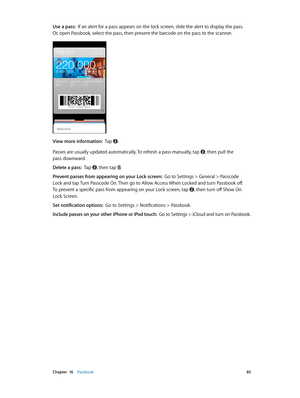 Page 85 Chapter  16    Passbook 85
Use a pass:  If an alert for a pass appears on the lock screen, slide the alert to display the pass.  
Or, open Passbook, select the pass, then present the barcode on the pass to the scanner.
View more information:  Tap . 
Passes are usually updated automatically. To refresh a pass manually, tap , then pull the 
pass downward.
Delete a pass:  Tap , then tap .
Prevent passes from appearing on your Lock screen:  Go to Settings > General > Passcode 
Lock and tap Turn Passcode On....