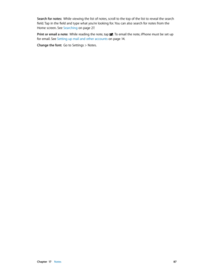 Page 87 Chapter  17    Notes 87
Search for notes:  While viewing the list of notes, scroll to the top of the list to reveal the search 
field. Tap in the field and type what you’re looking for. You can also search for notes from the 
Home screen. See Searching
 on page 27 .
Print or email a note:  While reading the note, tap . To email the note, iPhone must be set up 
for email. See Setting up mail and other accounts on page 14 .
Change the font:  Go to Settings > Notes. 
