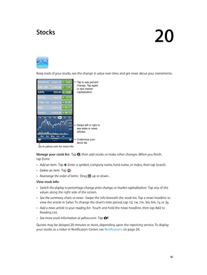 Page 9120
  91
Stocks
Keep track of your stocks, see the change in value over time, and get news about your investments.
Tap to see percent 
change. Tap again 
to see market 
capitalization.
Customize your 
stock list.
Go to yahoo.com for more info.
Swipe left or right to 
see stats or news 
articles.
Manage your stock list:  Tap , then add stocks or make other changes. When you finish, 
tap Done.
 •Add an item:  Tap . Enter a symbol, company name, fund name, or index, then tap Search.
 •Delete an item:  Tap ....