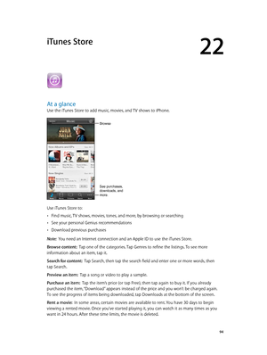 Page 9422
  94
iTunes Store
At a glance
Use the iTunes Store to add music, movies, and TV shows to iPhone.
Browse
See purchases, 
downloads, and 
more.
Use iTunes Store to:
 •Find music, TV shows, movies, tones, and more, by browsing or searching
 •See your personal Genius recommendations
 •Download previous purchases
Note:  You need an Internet connection and an Apple ID to use the iTunes Store.
Browse content:  Tap one of the categories. Tap Genres to refine the listings. To see more 
information about an...