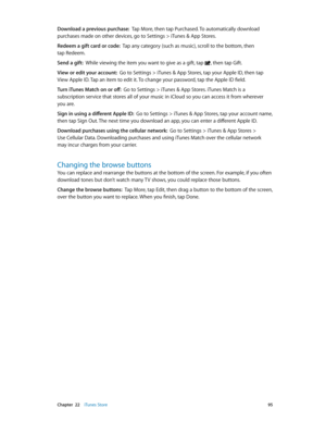 Page 95 Chapter  22    iTunes Store 95
Download a previous purchase:  Tap More, then tap Purchased. To automatically download 
purchases made on other devices, go to Settings > iTunes & App Stores.
Redeem a gift card or code:  Tap any category (such as music), scroll to the bottom, then 
tap Redeem.
Send a gift:  While viewing the item you want to give as a gift, tap 
, then tap Gift.
View or edit your account:  Go to Settings > iTunes & App Stores, tap your Apple ID, then tap 
View Apple ID. Tap an item to...