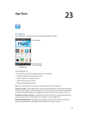 Page 9623
  96
App Store
At a glance
Use the App Store to browse, purchase, and download apps to iPhone.
View a category.
View updates and 
previous purchases.
Browse buttons
Use the App Store to:
 •Find new free or purchased apps by browsing or searching
 •Download updates and previous purchases
 •Redeem a gift card or download code
 •Recommend an app to a friend
 •Manage your App Store account
Note:  You need an Internet connection and an Apple ID to use the App Store.
Purchase an app:  Tap the app’s price...