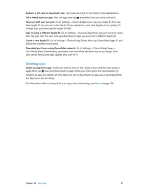 Page 97 Chapter  23    App Store 97
Redeem a gift card or download code:  Tap Featured, scroll to the bottom, then tap Redeem.
Tell a friend about an app:  Find the app, then tap  and select how you want to share it. 
View and edit your account:  Go to Settings > iTunes & App Stores, tap your Apple ID, then tap 
View Apple ID. You can turn subscribe to iTunes newsletters, and view Apple’s privacy policy. To 
change your password, tap the Apple ID field.
Sign in using a different Apple ID:  Go to Settings >...