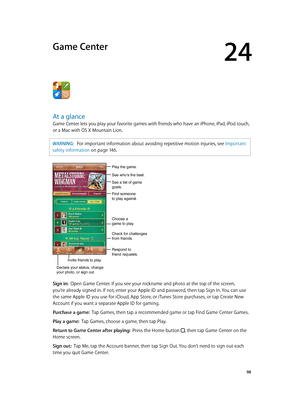 Page 9824
  98
Game Center
At a glance
Game Center lets you play your favorite games with friends who have an iPhone, iPad, iPod touch, 
or a Mac with OS X Mountain Lion.
WARNING:   For important information about avoiding repetitive motion injuries, see Important 
safety information
 on page 14 6 .
See who’s the best.
Respond to 
friend requests.
See a list of game 
goals.
Play the game.
Find someone 
to play against.
Choose a 
game to play.
Check for challenges 
from friends.
Invite friends to play.
Declare...