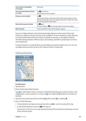 Page 101See the name or description  
of a location Tap the pin.
See a list of the businesses found 
in a search Tap 
, then tap List.
Tap a business to see its location.
Find your current location Tap 
.
Your current location is shown by a blue marker. If your location can’t be 
determined precisely, a blue circle appears around the marker. The smaller 
the circle, the greater the precision.
Show which way you’re facing Tap 
 again.
The icon changes to  and the map rotates to show your heading.
Mark a...