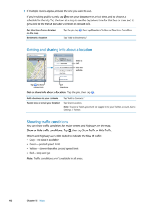 Page 102 5 If multiple routes appear, choose the one you want to use.
If you’re taking public transit, tap  to set your departure or arrival time, and to choose a 
schedule for the trip. Tap the icon at a stop to see the departure time for that bus or train, and to 
get a link to the transit provider’s website or contact info.
Get directions from a location  
on the map Tap the pin, tap , then tap Directions To Here or Directions From Here.
Bookmark a location
Tap "Add to Bookmarks.”
Getting and sharing info...