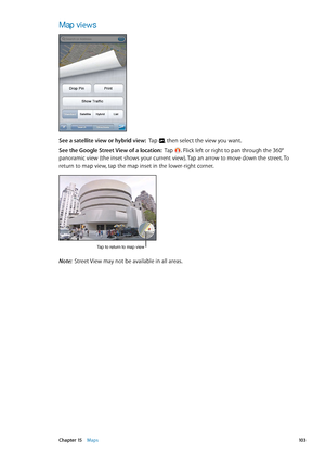 Page 103Map views
See a satellite view or hybrid view:  Tap , then select the view you want.
See the Google Street View of a location:   Tap . Flick left or right to pan through the 360° 
panoramic view (the inset shows your current view). Tap an arrow to move down the street. To 
return to map view, tap the map inset in the lower-right corner.
Tap to return to map view
Note:  Street View may not be available in all areas.
10 3Chapter 15    Maps 