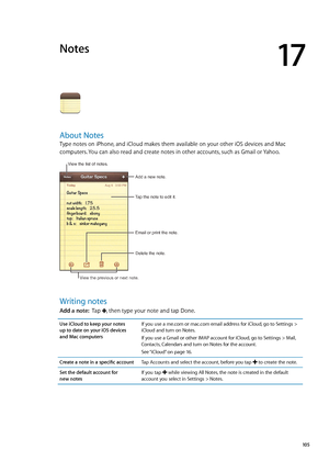 Page 105Notes
17
About Notes
Type notes on iPhone, and iCloud makes them available on your other iOS devices and Mac 
computers. You can also read and create notes in other accounts, such as Gmail or Yahoo.
Tap the note to edit it.Delete the note.
Email or print the note.
Add a new note.
View the list of notes.
View the previous or next note.
Writing notes
Add a note:
  Tap , then type your note and tap Done.
Use iCloud to keep your notes  
up to date on your iOS devices  
and Mac computers If you use a me.com...