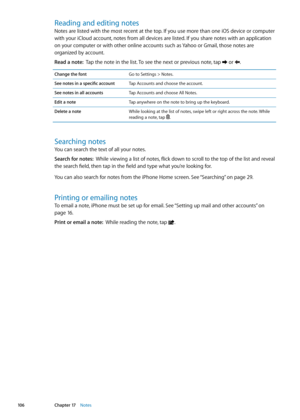 Page 106Reading and editing notes
Notes are listed with the most recent at the top. If you use more than one iOS device or computer 
with your iCloud account, notes from all devices are listed. If you share notes with an application 
on your computer or with other online accounts such as Yahoo or Gmail, those notes are 
organized by account.
Read a note:  Tap the note in the list. To see the next or previous note, tap  or .
Change the fontGo to Settings > Notes.
See notes in a specific account Tap Accounts and...