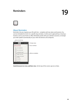 Page 109Reminders
19
About Reminders
Reminders lets you organize your life with lists—complete with due dates and locations. You 
can be reminded of an item on a specific day and date, or when you’re approaching or leaving a 
location, such as your home or office. Reminders works with your calendar accounts, so changes 
you make update automatically on your other iOS devices and computers.
Change views.
Mark as completed.
Add a reminder.
View and edit lists.
Switch between List view and Date view:  At the top of...