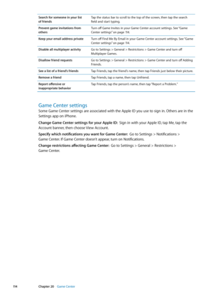 Page 114Search for someone in your list  
of friends Tap the status bar to scroll to the top of the screen, then tap the search 
field and start typing.
Prevent game invitations from 
others Turn off Game Invites in your Game Center account settings. See “
Game 
Center settings
”  on page 11 4 .
Keep your email address private Turn off Find Me By Email in your Game Center account settings. See “ Game 
Center settings
”  on page 11 4 .
Disable all multiplayer activity Go to Settings > General > Restrictions >...