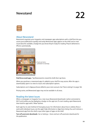 Page 119Newsstand
22
About Newsstand
Newsstand organizes your magazine and newspaper app subscriptions with a shelf that lets you 
access your publications quickly and easily. Newsstand apps appear on the shelf, and as new 
issues become available, a badge lets you know they’re ready for reading. They’re delivered to 
iPhone automatically.
Touch and hold a 
publication to rearrange.
Find Newsstand apps:  Tap Newsstand to reveal the shelf, then tap Store.
When you purchase a newsstand app, it’s added to your...