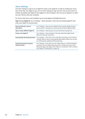 Page 122Store settings
Use Store settings to sign in to an Apple ID, create a new Apple ID, or edit an existing one. If you 
have more than one Apple ID, you can use Store settings to sign out from one account and in to 
another. By default, the Apple ID that appears in Store settings is the one you’re signed in to when 
you sync iPhone with your computer. 
For iTunes Store terms and conditions, go to www.apple.com/legal/itunes/ww/. 
Sign in to an Apple ID:  Go to Settings > Store, tap Sign In, then tap Use...