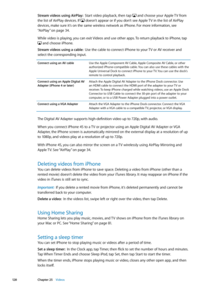 Page 128Stream videos using AirPlay:  Start video playback, then tap  and choose your Apple TV from 
the list of AirPlay devices. If  doesn’t appear or if you don’t see Apple TV in the list of AirPlay 
devices, make sure it’s on the same wireless network as iPhone. For more information, see 
“AirPlay
” on page 34.
While video is playing, you can exit Videos and use other apps. To return playback to iPhone, tap 
 and choose iPhone.
Stream videos using a cable:  Use the cable to connect iPhone to your TV or AV...