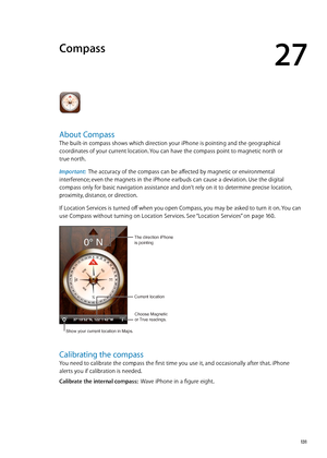 Page 131Compass
27
About Compass
The built-in compass shows which direction your iPhone is pointing and the geographical 
coordinates of your current location. You can have the compass point to magnetic north or  
true north.
Important:   The accuracy of the compass can be affected by magnetic or environmental 
interference; even the magnets in the iPhone earbuds can cause a deviation. Use the digital 
compass only for basic navigation assistance and don’t rely on it to determine precise location, 
proximity,...