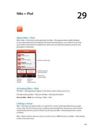 Page 135Nike + iPod
29
About Nike + iPod
With a Nike + iPod Sensor (sold separately), the Nike + iPod app provides audible feedback 
on your speed, distance, time elapsed, and calories burned during a run or walk. You can send 
your workout information to nikeplus.com, where you can track your progress, set goals, and 
participate in challenges.
Review your
workout history.
Calibrate based on
your last workout.
Choose a workout type.
Choose a 
standard 
workout.
Choose or
create a
custom workout.
Activating Nike...