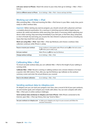 Page 136Link your sensor to iPhone:  Attach the sensor to your shoe, then go to Settings > Nike + iPod > 
Sensor.
Link to a different sensor to iPhoneGo to Settings > Nike + iPod > Sensor and tap Link New.
Working out with Nike + iPod
After activating Nike + iPod and inserting the Nike + iPod Sensor in your Nike+ ready shoe, you’re 
ready to collect workout data.
Important:   Before starting any exercise program, you should consult with a physician and have 
a complete physical examination. Do a warmup or...