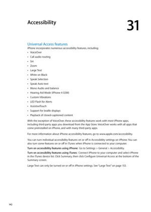 Page 142Accessibility
31
Universal Access features
iPhone incorporates numerous accessibility features, including:VoiceOver
 Â
Call audio routing Â
Siri Â
Zoom Â
Large Text Â
White on Black Â
Speak Selection Â
Speak Auto-text Â
Mono Audio and balance Â
Hearing Aid Mode (iPhone 4 GSM) Â
Custom Vibrations Â
LED Flash for Alerts Â
AssistiveTouch Â
Support for braille displays Â
Playback of closed-captioned content Â
With the exception of VoiceOver, these accessibility features work with most iPhone apps, 
including...