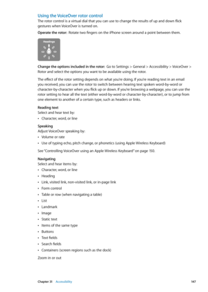 Page 147Using the VoiceOver rotor control
The rotor control is a virtual dial that you can use to change the results of up and down flick 
gestures when VoiceOver is turned on.
Operate the rotor:  Rotate two fingers on the iPhone screen around a point between them.
Change the options included in the rotor:   Go to Settings > General > Accessibility > VoiceOver > 
Rotor and select the options you want to be available using the rotor.
The effect of the rotor setting depends on what you’re doing. If you’re reading...