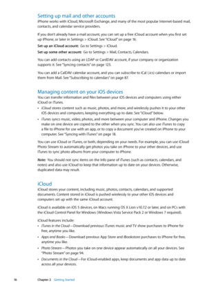 Page 16Setting up mail and other accounts
iPhone works with iCloud, Microsoft Exchange, and many of the most popular Internet-based mail, 
contacts, and calendar service providers. 
If you don’t already have a mail account, you can set up a free iCloud account when you first set 
up iPhone, or later in Settings > iCloud. See “iCloud
” on page 16 .
Set up an iCloud account:   Go to Settings > iCloud.
Set up some other account:   Go to Settings > Mail, Contacts, Calendars.
You can add contacts using an LDAP or...