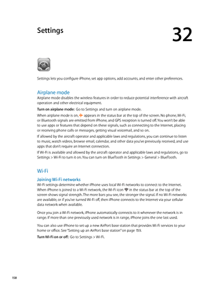 Page 158Settings
32
Settings lets you configure iPhone, set app options, add accounts, and enter other preferences.
Airplane mode
Airplane mode disables the wireless features in order to reduce potential interference with aircraft 
operation and other electrical equipment.
Turn on airplane mode:  Go to Settings and turn on airplane mode.
When airplane mode is on, 
 appears in the status bar at the top of the screen. No phone, Wi-Fi, 
or Bluetooth signals are emitted from iPhone, and GPS reception is turned off....