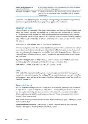 Page 160Display numbered badges on  
apps with notifications Go to Settings > Notifications, then choose an item from the In Notification 
Center list and turn on Badge App Icon.
Hide alerts when iPhone is locked Go to Settings > Notifications, then choose an app from the In Notification 
Center list. Turn off “View in Lock Screen” to hide alerts from the app when 
iPhone is locked.
Some apps have additional options. For example, Messages lets you specify how many times the 
alert sound repeats and whether...