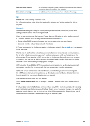 Page 163Reset your usage statisticsGo to Settings > General > Usage > Cellular Usage, then tap Reset Statistics 
to clear the data and cumulative time statistics. 
Show battery percentage Go to Settings > General > Usage and turn on Battery Percentage.
Siri
Enable Siri:  Go to Settings > General > Siri. 
For information about using Siri and changing Siri settings, see “Setting options for Siri
”  on 
page 42.
Network
Use Network settings to configure a VPN (virtual private network) connection, access Wi-Fi...