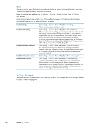 Page 168Reset
You can reset the word dictionary, network settings, home screen layout, and location warnings. 
You can also erase all of your content and settings.
Erase all content and settings:  Go to Settings > General > Reset, then tap Erase All Content  
and Settings.
After confirming that you want to reset iPhone, all content, your information, and settings are 
removed. iPhone cannot be used until it’s set up again.
Reset all settingsGo to Settings > General > Reset and tap Reset All Settings.
All your...