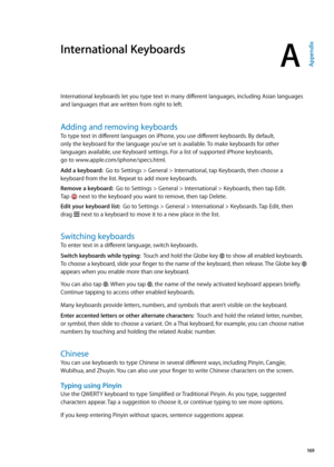 Page 169International Keyboards
AAppendix
International keyboards let you type text in many different languages, including Asian languages 
and languages that are written from right to left.
Adding and removing keyboards
To type text in different languages on iPhone, you use different keyboards. By default,  
only the keyboard for the language you’ve set is available. To make keyboards for other  
languages available, use Keyboard settings. For a list of supported iPhone keyboards,   
go to...