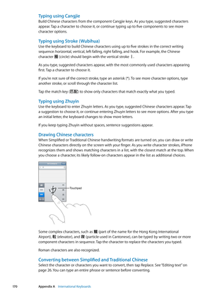 Page 170Typing using Cangjie
Build Chinese characters from the component Cangjie keys. As you type, suggested characters 
appear. Tap a character to choose it, or continue typing up to five components to see more 
character options.
Typing using Stroke ( Wubihua)
Use the keyboard to build Chinese characters using up to five strokes in the correct writing 
sequence: horizontal, vertical, left falling, right falling, and hook. For example, the Chinese 
character 圈 (circle) should begin with the vertical stroke 丨....